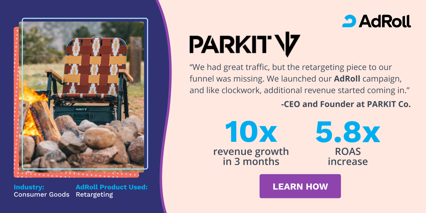 We had great traffic, but the retargeting piece to our funnel was missing. We launched our AdRoll campaign and like clockwork, additional revenue started coming in. CEO & Founder at PARKIT Co. 10x revenue growth in 3 months, 5.8x ROAS increase. 